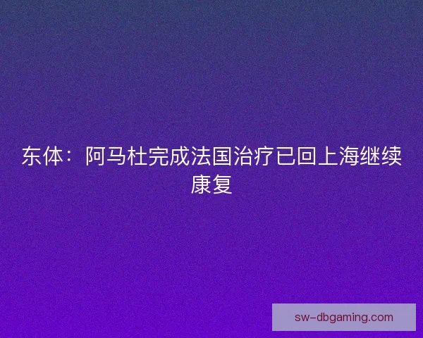 东体：阿马杜完成法国治疗已回上海继续康复